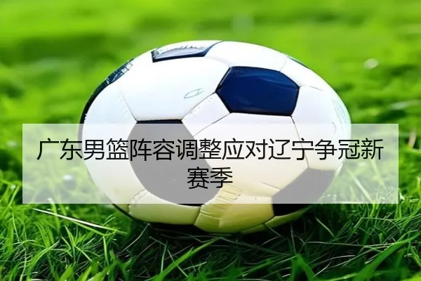 广东男篮阵容调整应对辽宁争冠新赛季